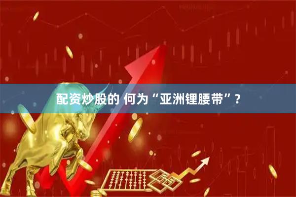 配资炒股的 何为“亚洲锂腰带”？
