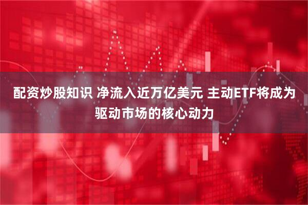 配资炒股知识 净流入近万亿美元 主动ETF将成为驱动市场的核心动力