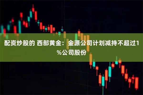 配资炒股的 西部黄金：金源公司计划减持不超过1%公司股份