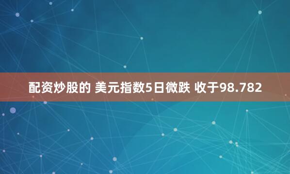配资炒股的 美元指数5日微跌 收于98.782