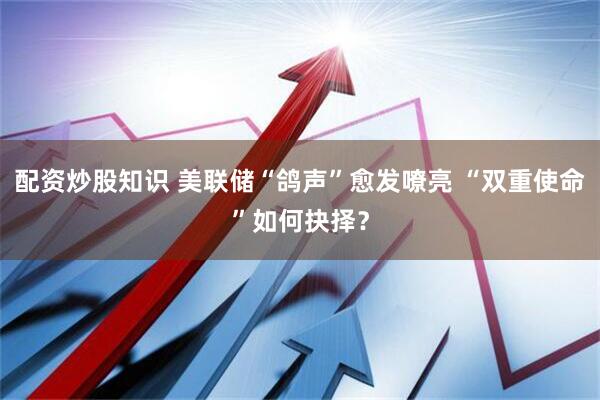 配资炒股知识 美联储“鸽声”愈发嘹亮 “双重使命”如何抉择？
