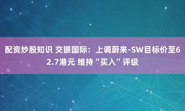 配资炒股知识 交银国际：上调蔚来-SW目标价至62.7港元 维持“买入”评级