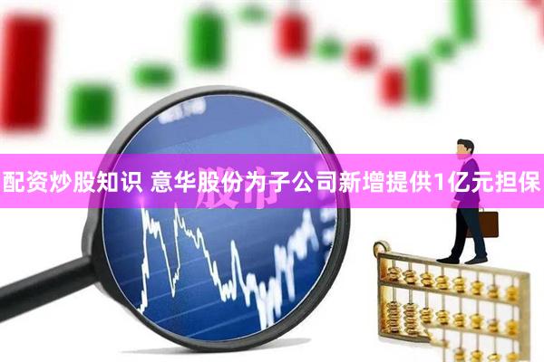 配资炒股知识 意华股份为子公司新增提供1亿元担保