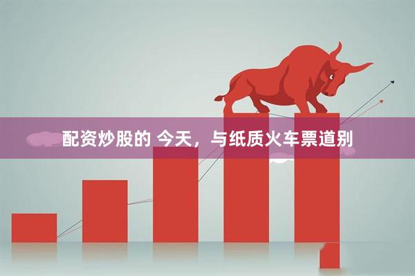 配资炒股的 今天，与纸质火车票道别