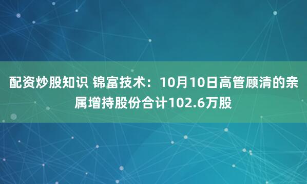 配资炒股知识 锦富技术:10月10日高管顾清的亲属增持股份合计102.6万股
