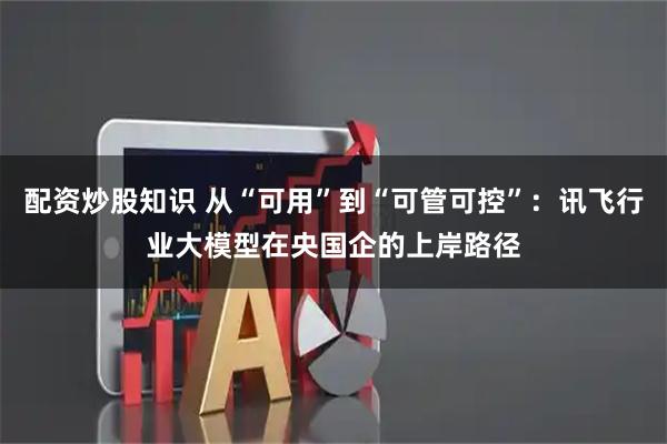 配资炒股知识 从“可用”到“可管可控”：讯飞行业大模型在央国企的上岸路径