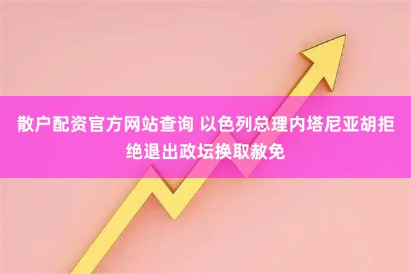 散户配资官方网站查询 以色列总理内塔尼亚胡拒绝退出政坛换取赦免