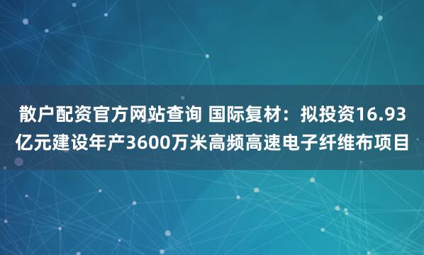 散户配资官方网站查询 国际复材：拟投资16.93亿元建设年产3600万米高频高速电子纤维布项目