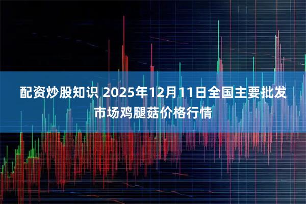 配资炒股知识 2025年12月11日全国主要批发市场鸡腿菇价格行情