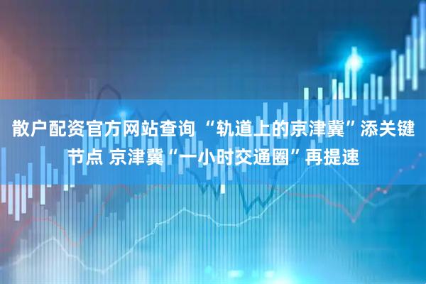 散户配资官方网站查询 “轨道上的京津冀”添关键节点 京津冀“一小时交通圈”再提速