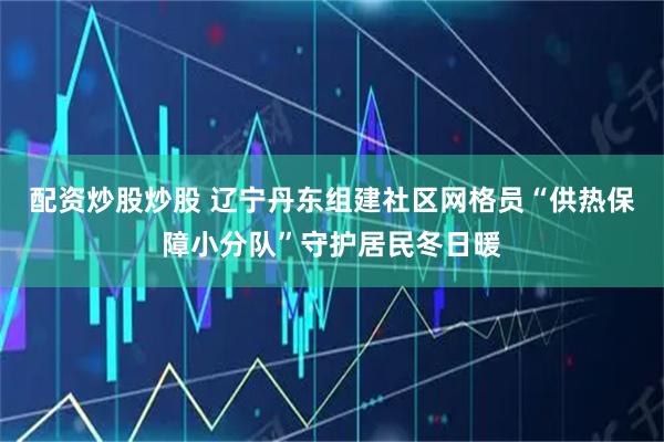 配资炒股炒股 辽宁丹东组建社区网格员“供热保障小分队”守护居民冬日暖
