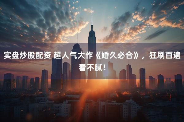 实盘炒股配资 超人气大作《婚久必合》，狂刷百遍看不腻！