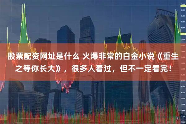 股票配资网址是什么 火爆非常的白金小说《重生之等你长大》，很多人看过，但不一定看完！