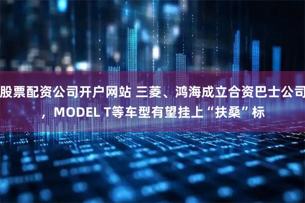 股票配资公司开户网站 三菱、鸿海成立合资巴士公司，MODEL T等车型有望挂上“扶桑”标