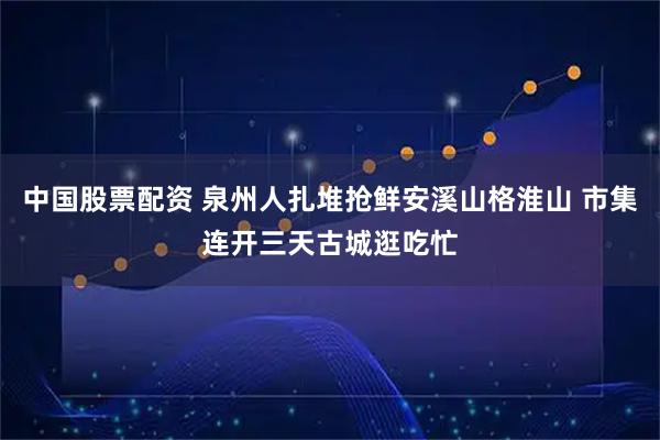 中国股票配资 泉州人扎堆抢鲜安溪山格淮山 市集连开三天古城逛吃忙