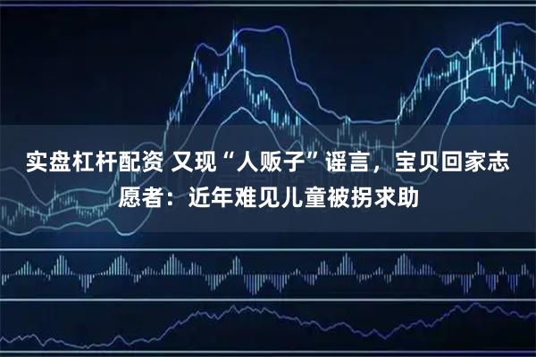 实盘杠杆配资 又现“人贩子”谣言，宝贝回家志愿者：近年难见儿童被拐求助