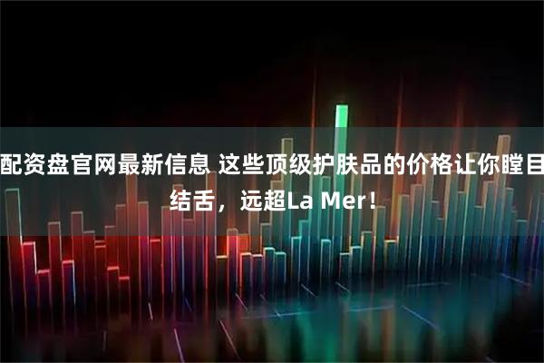配资盘官网最新信息 这些顶级护肤品的价格让你瞠目结舌，远超La Mer！