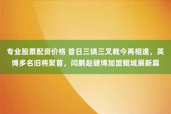 专业股票配资价格 昔日三镇三叉戟今再相逢，英博多名旧将聚首，闫鹏赵健博加盟鲲城展新篇