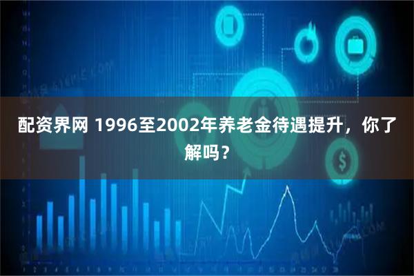 配资界网 1996至2002年养老金待遇提升，你了解吗？