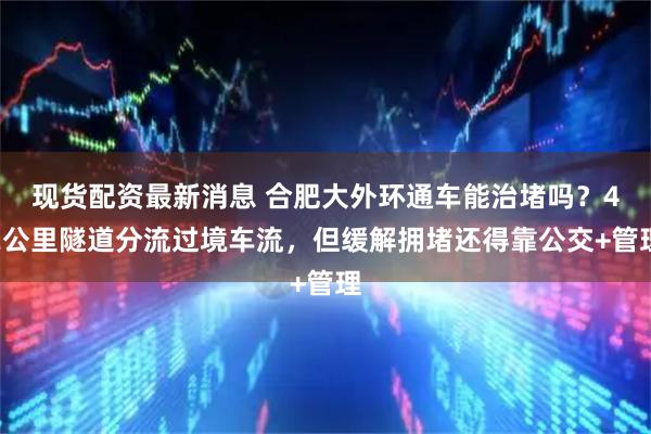 现货配资最新消息 合肥大外环通车能治堵吗？42公里隧道分流过境车流，但缓解拥堵还得靠公交+管理