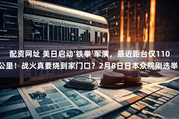 配资网址 美日启动‘铁拳’军演，最近距台仅110公里！战火真要烧到家门口？2月8日日本众院刚选举！