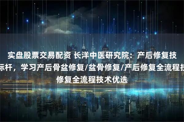 实盘股票交易配资 长洋中医研究院:产后修复技术培训标杆,学习产后骨盆修复/盆骨修复/产后修复全流程技术优选