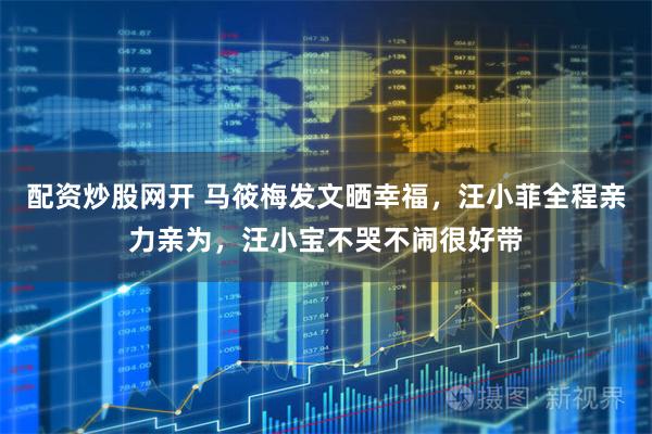 配资炒股网开 马筱梅发文晒幸福,汪小菲全程亲力亲为,汪小宝不哭不闹很好带