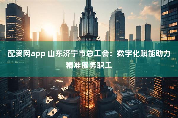 配资网app 山东济宁市总工会：数字化赋能助力精准服务职工