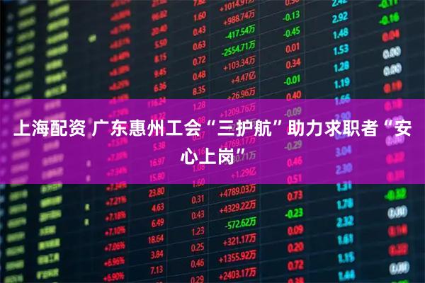 上海配资 广东惠州工会“三护航”助力求职者“安心上岗”