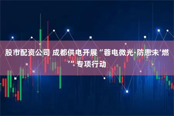 股市配资公司 成都供电开展“蓉电微光·防患未‘燃’”专项行动