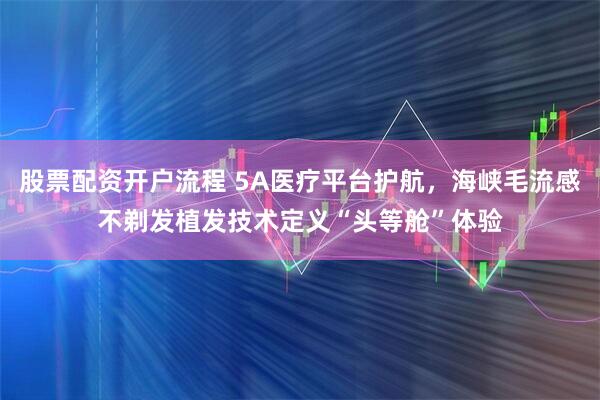 股票配资开户流程 5A医疗平台护航，海峡毛流感不剃发植发技术定义“头等舱”体验