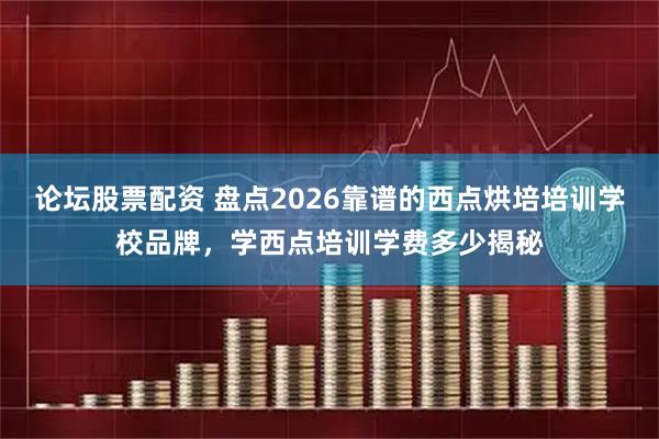 论坛股票配资 盘点2026靠谱的西点烘培培训学校品牌，学西点培训学费多少揭秘