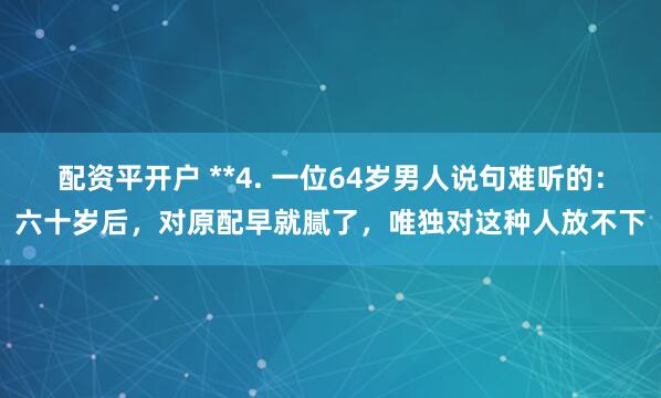 配资平开户 **4. 一位64岁男人说句难听的：六十岁后，对原配早就腻了，唯独对这种人放不下