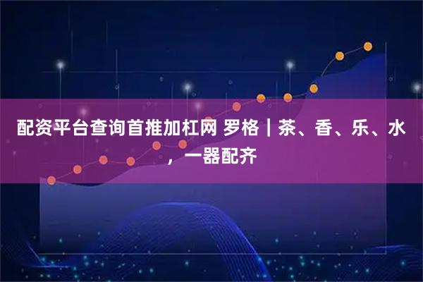 配资平台查询首推加杠网 罗格｜茶、香、乐、水，一器配齐