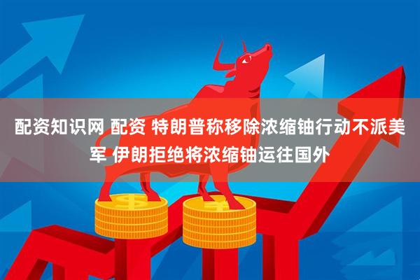 配资知识网 配资 特朗普称移除浓缩铀行动不派美军 伊朗拒绝将浓缩铀运往国外