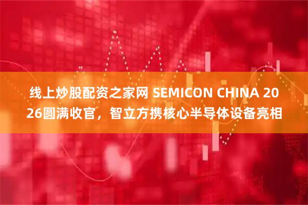 线上炒股配资之家网 SEMICON CHINA 2026圆满收官，智立方携核心半导体设备亮相