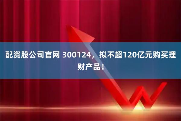 配资股公司官网 300124，拟不超120亿元购买理财产品！