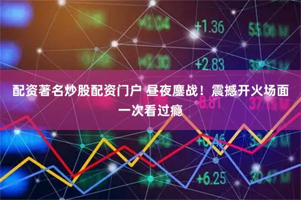 配资著名炒股配资门户 昼夜鏖战！震撼开火场面一次看过瘾