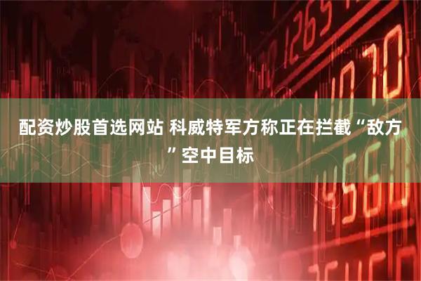 配资炒股首选网站 科威特军方称正在拦截“敌方”空中目标