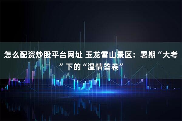 怎么配资炒股平台网址 玉龙雪山景区：暑期“大考”下的“温情答卷”