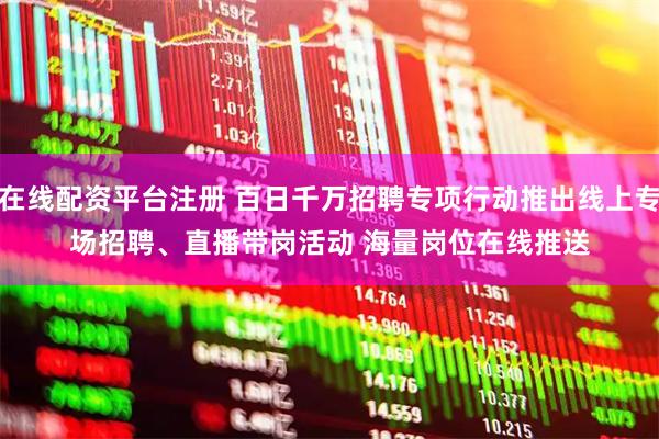 在线配资平台注册 百日千万招聘专项行动推出线上专场招聘、直播带岗活动 海量岗位在线推送