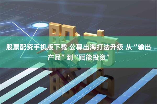 股票配资手机版下载 公募出海打法升级 从“输出产品”到“赋能投资”