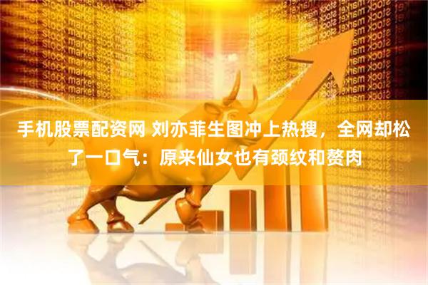 手机股票配资网 刘亦菲生图冲上热搜,全网却松了一口气:原来仙女也有颈纹和赘肉