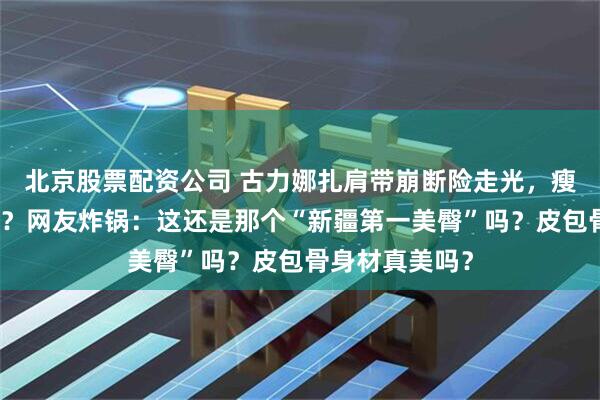 北京股票配资公司 古力娜扎肩带崩断险走光，瘦到撑不起裙子？网友炸锅：这还是那个“新疆第一美臀”吗？皮包骨身材真美吗？