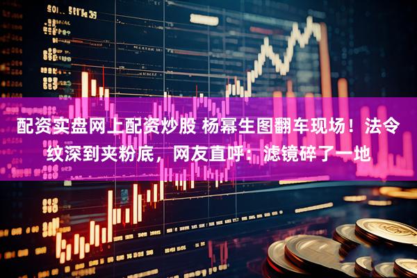 配资实盘网上配资炒股 杨幂生图翻车现场！法令纹深到夹粉底，网友直呼：滤镜碎了一地
