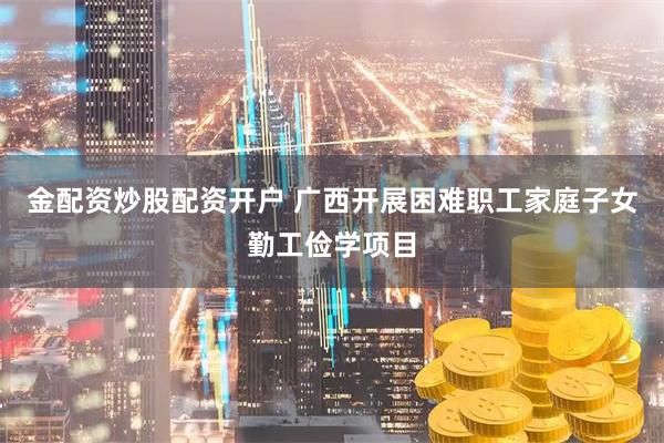 金配资炒股配资开户 广西开展困难职工家庭子女勤工俭学项目