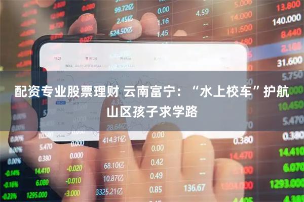 配资专业股票理财 云南富宁：“水上校车”护航山区孩子求学路